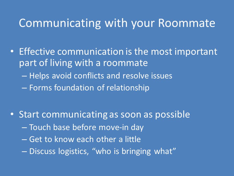 Communicating with your Roommate Effective communication is the most important part of living with a roommate – Helps avoid conflicts and resolve issues – Forms foundation of relationship Start communicating as soon as possible – Touch base before move-in day – Get to know each other a little – Discuss logistics, who is bringing what