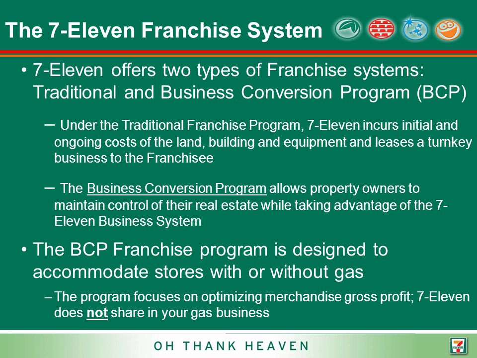 The 7-Eleven Franchise System 7-Eleven offers two types of Franchise systems: Traditional and Business Conversion Program (BCP) – Under the Traditional Franchise Program, 7-Eleven incurs initial and ongoing costs of the land, building and equipment and leases a turnkey business to the Franchisee – The Business Conversion Program allows property owners to maintain control of their real estate while taking advantage of the 7- Eleven Business System The BCP Franchise program is designed to accommodate stores with or without gas –The program focuses on optimizing merchandise gross profit; 7-Eleven does not share in your gas business