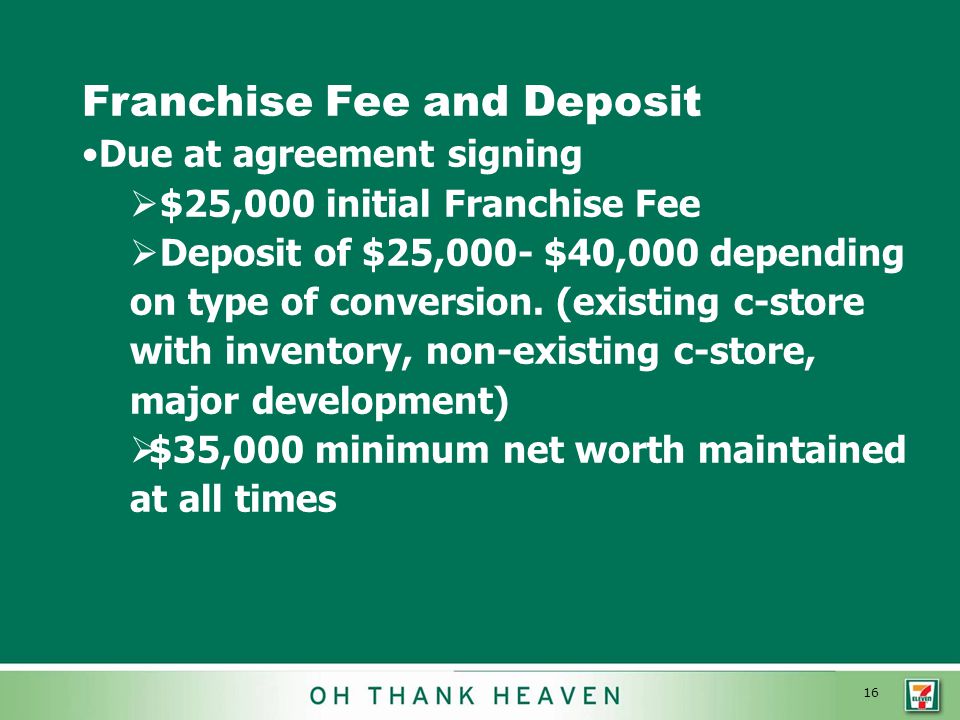 16 Franchise Fee and Deposit Due at agreement signing  $25,000 initial Franchise Fee  Deposit of $25,000- $40,000 depending on type of conversion.