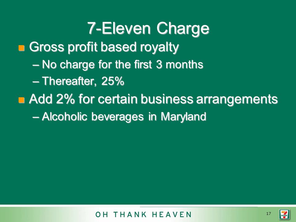 17 7-Eleven Charge Gross profit based royalty Gross profit based royalty –No charge for the first 3 months –Thereafter, 25% Add 2% for certain business arrangements Add 2% for certain business arrangements –Alcoholic beverages in Maryland