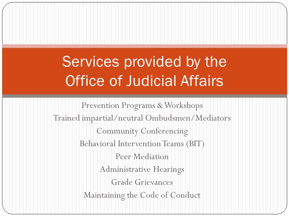 Prevention Programs & Workshops Trained impartial/neutral Ombudsmen/Mediators Community Conferencing Behavioral Intervention Teams (BIT) Peer Mediation Administrative Hearings Grade Grievances Maintaining the Code of Conduct Services provided by the Office of Judicial Affairs