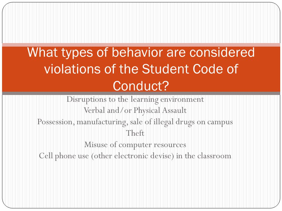 Disruptions to the learning environment Verbal and/or Physical Assault Possession, manufacturing, sale of illegal drugs on campus Theft Misuse of computer resources Cell phone use (other electronic devise) in the classroom What types of behavior are considered violations of the Student Code of Conduct