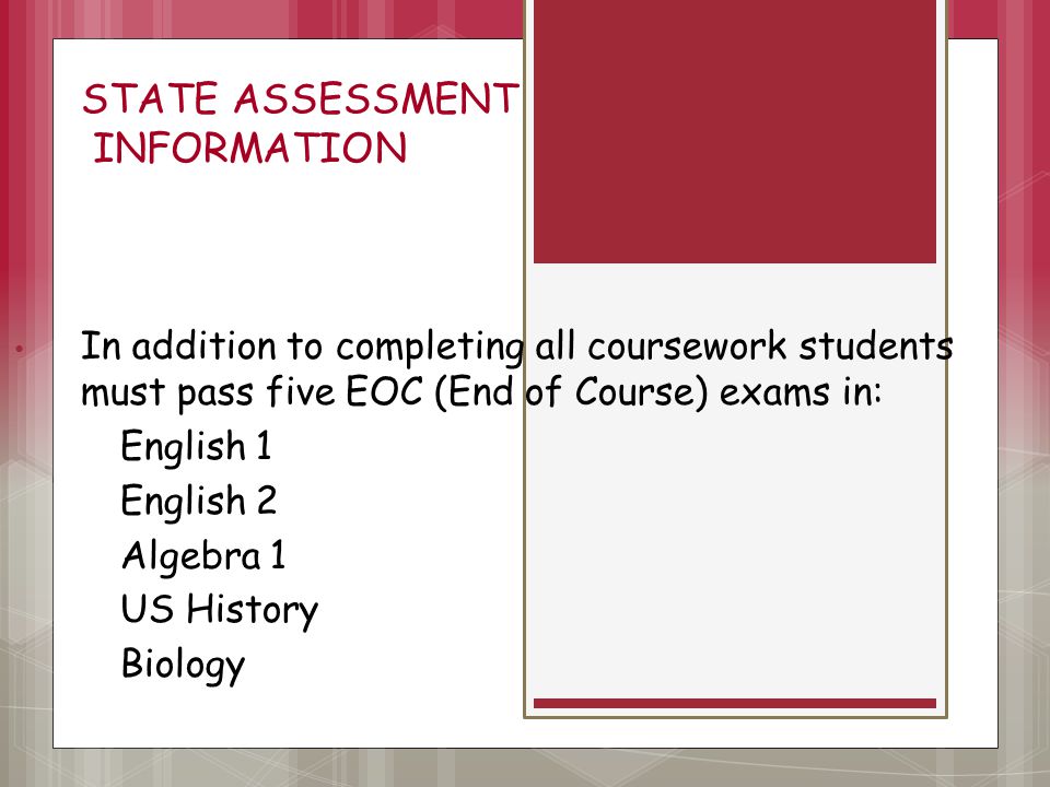 STATE ASSESSMENT INFORMATION In addition to completing all coursework students must pass five EOC (End of Course) exams in: English 1 English 2 Algebra 1 US History Biology.