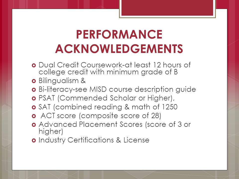 PERFORMANCE ACKNOWLEDGEMENTS  Dual Credit Coursework-at least 12 hours of college credit with minimum grade of B  Bilingualism &  Bi-literacy-see MISD course description guide  PSAT (Commended Scholar or Higher),  SAT (combined reading & math of 1250  ACT score (composite score of 28)  Advanced Placement Scores (score of 3 or higher)  Industry Certifications & License