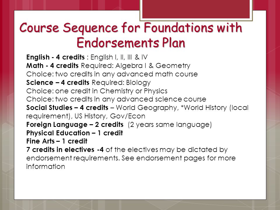 Course Sequence for Foundations with Endorsements Plan English - 4 credits : English I, II, III & IV Math - 4 credits Required: Algebra I & Geometry Choice: two credits in any advanced math course Science – 4 credits Required: Biology Choice: one credit in Chemistry or Physics Choice: two credits in any advanced science course Social Studies – 4 credits – World Geography, *World History (local requirement), US History, Gov/Econ Foreign Language – 2 credits (2 years same language) Physical Education – 1 credit Fine Arts – 1 credit 7 credits in electives -4 of the electives may be dictated by endorsement requirements.