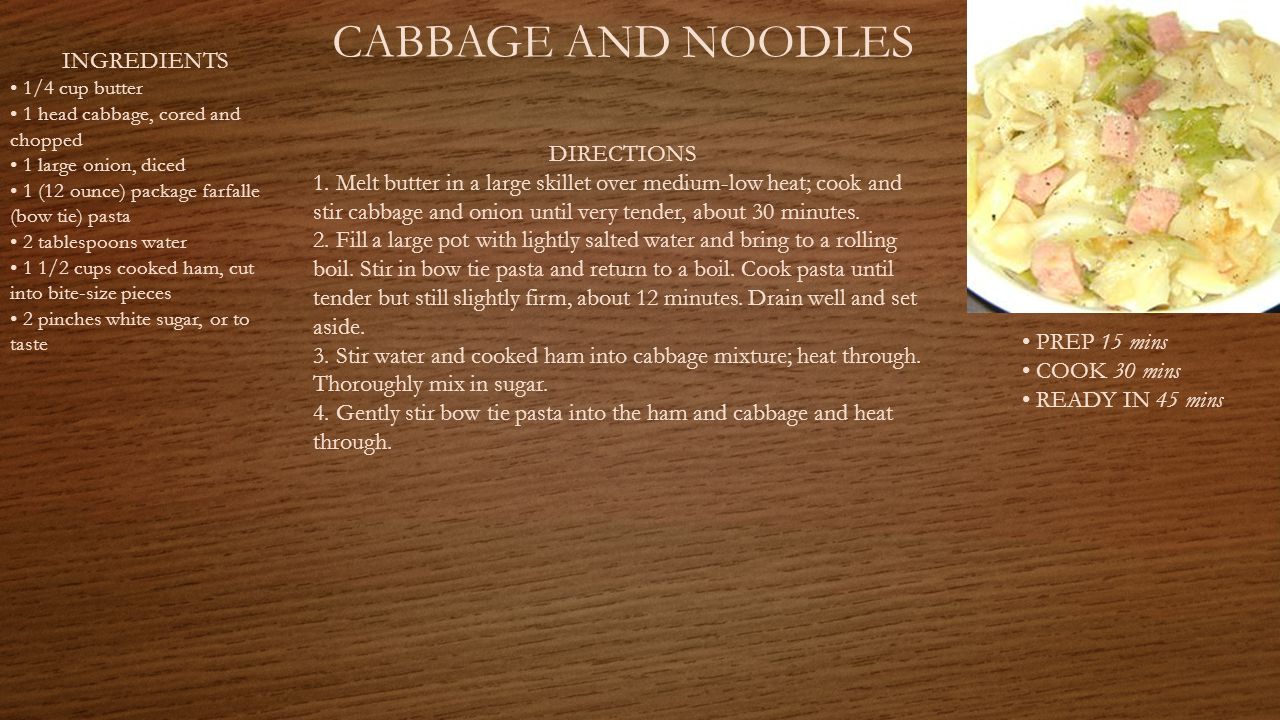 CABBAGE AND NOODLES PREP 15 mins COOK 30 mins READY IN 45 mins INGREDIENTS 1/4 cup butter 1 head cabbage, cored and chopped 1 large onion, diced 1 (12 ounce) package farfalle (bow tie) pasta 2 tablespoons water 1 1/2 cups cooked ham, cut into bite-size pieces 2 pinches white sugar, or to taste DIRECTIONS 1.