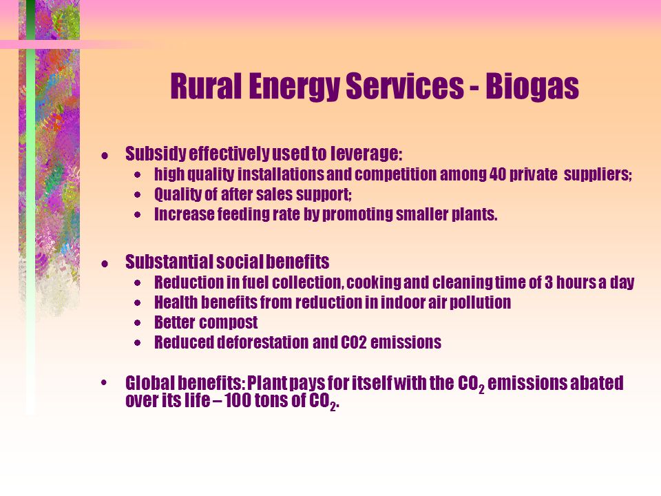 Rural Energy Services - Biogas  Subsidy effectively used to leverage:  high quality installations and competition among 40 private suppliers;  Quality of after sales support;  Increase feeding rate by promoting smaller plants.