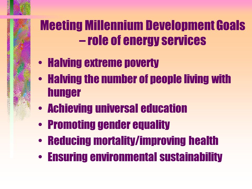 Meeting Millennium Development Goals – role of energy services Halving extreme poverty Halving the number of people living with hunger Achieving universal education Promoting gender equality Reducing mortality/improving health Ensuring environmental sustainability