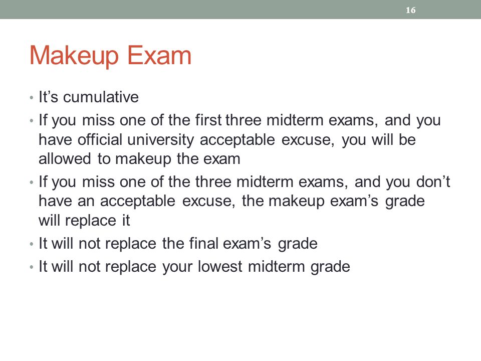 Makeup Exam It’s cumulative If you miss one of the first three midterm exams, and you have official university acceptable excuse, you will be allowed to makeup the exam If you miss one of the three midterm exams, and you don’t have an acceptable excuse, the makeup exam’s grade will replace it It will not replace the final exam’s grade It will not replace your lowest midterm grade 16