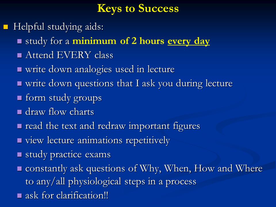 Keys to Success Helpful studying aids: Helpful studying aids: study for a study for a minimum of 2 hours every day Attend EVERY class Attend EVERY class write down analogies used in lecture write down analogies used in lecture write down questions that I ask you during lecture write down questions that I ask you during lecture form study groups form study groups draw flow charts draw flow charts read the text and redraw important figures read the text and redraw important figures view lecture animations repetitively view lecture animations repetitively study practice exams study practice exams constantly ask questions of Why, When, How and Where to any/all physiological steps in a process constantly ask questions of Why, When, How and Where to any/all physiological steps in a process ask for clarification!.