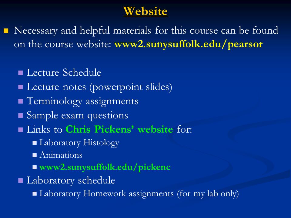 Website Necessary and helpful materials for this course can be found on the course website: www2.sunysuffolk.edu/pearsor Lecture Schedule Lecture notes (powerpoint slides) Terminology assignments Sample exam questions Links to Chris Pickens’ website for: Laboratory Histology Animations www2.sunysuffolk.edu/pickenc Laboratory schedule Laboratory Homework assignments (for my lab only)