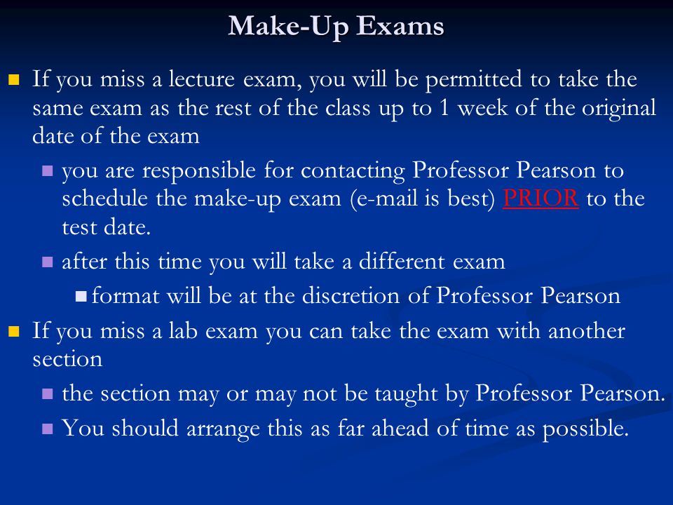 Make-Up Exams If you miss a lecture exam, you will be permitted to take the same exam as the rest of the class up to 1 week of the original date of the exam you are responsible for contacting Professor Pearson to schedule the make-up exam ( is best) PRIOR to the test date.