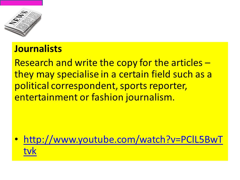 Journalists Research and write the copy for the articles – they may specialise in a certain field such as a political correspondent, sports reporter, entertainment or fashion journalism.