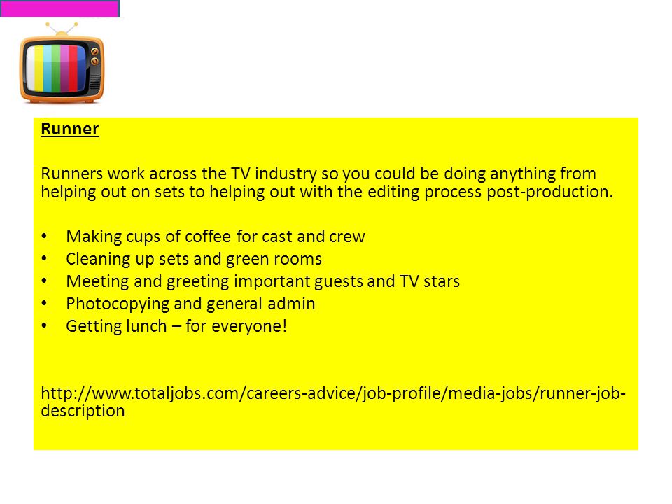 Runner Runners work across the TV industry so you could be doing anything from helping out on sets to helping out with the editing process post-production.