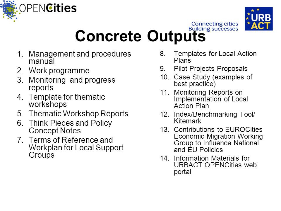 Concrete Outputs 1.Management and procedures manual 2.Work programme 3.Monitoring and progress reports 4.Template for thematic workshops 5.Thematic Workshop Reports 6.Think Pieces and Policy Concept Notes 7.Terms of Reference and Workplan for Local Support Groups 8.Templates for Local Action Plans 9.Pilot Projects Proposals 10.Case Study (examples of best practice) 11.Monitoring Reports on Implementation of Local Action Plan 12.Index/Benchmarking Tool/ Kitemark 13.Contributions to EUROCities Economic Migration Working Group to Influence National and EU Policies 14.Information Materials for URBACT OPENCities web portal