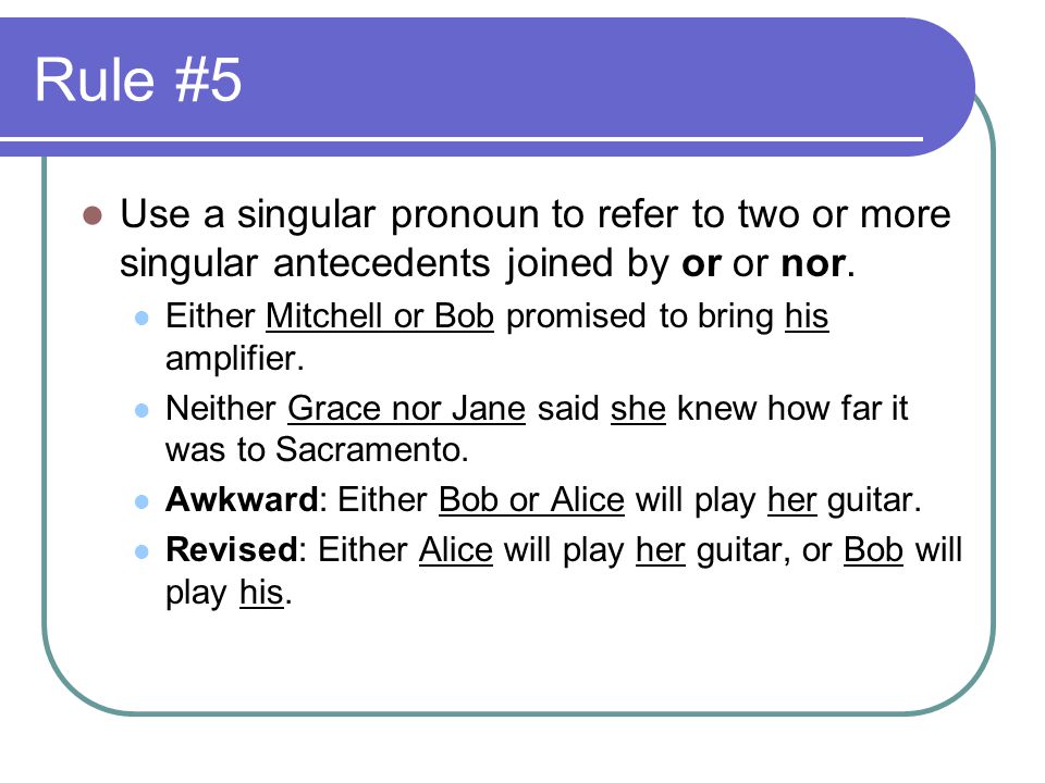 Rule #5 Use a singular pronoun to refer to two or more singular antecedents joined by or or nor.
