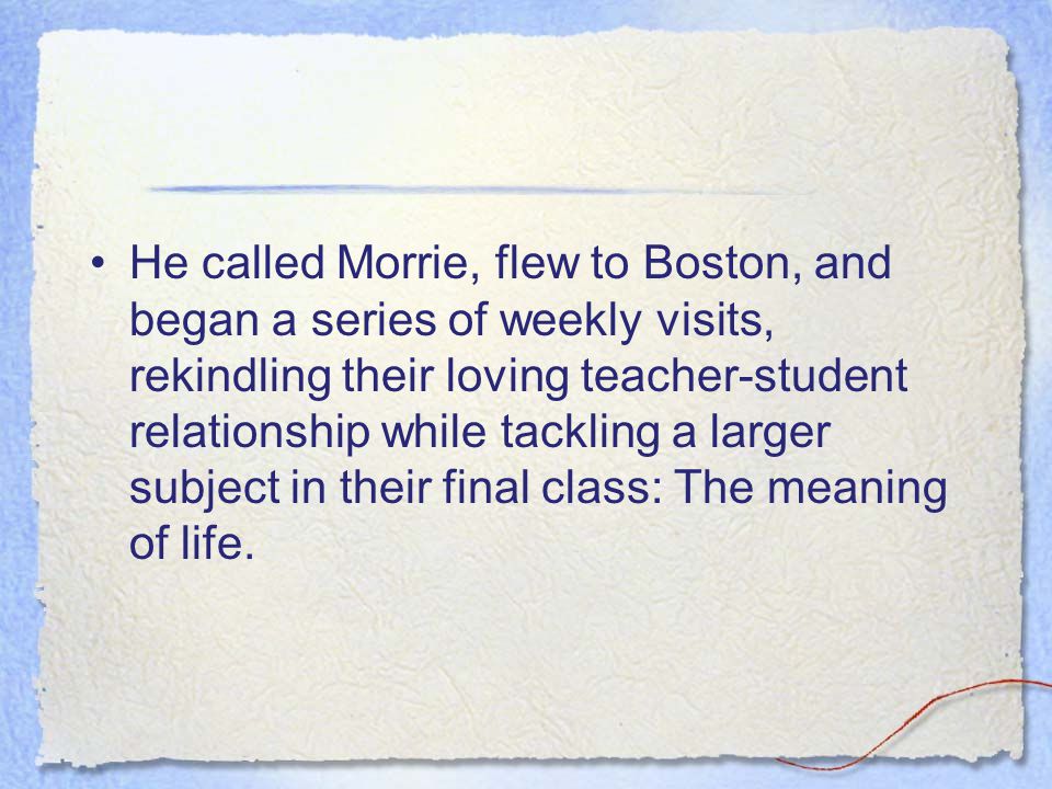 He called Morrie, flew to Boston, and began a series of weekly visits, rekindling their loving teacher-student relationship while tackling a larger subject in their final class: The meaning of life.