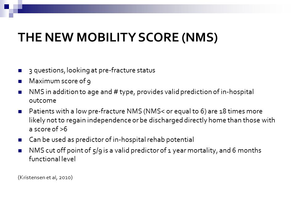 THE NEW MOBILITY SCORE (NMS) 3 questions, looking at pre-fracture status Maximum score of 9 NMS in addition to age and # type, provides valid prediction of in-hospital outcome Patients with a low pre-fracture NMS (NMS 6 Can be used as predictor of in-hospital rehab potential NMS cut off point of 5/9 is a valid predictor of 1 year mortality, and 6 months functional level (Kristensen et al, 2010)