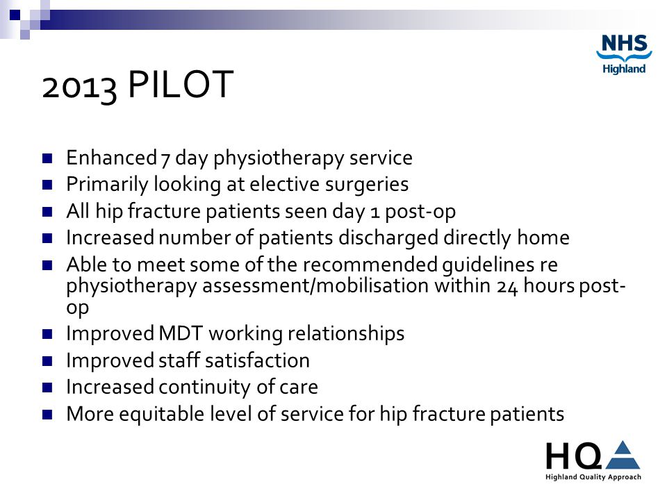 2013 PILOT Enhanced 7 day physiotherapy service Primarily looking at elective surgeries All hip fracture patients seen day 1 post-op Increased number of patients discharged directly home Able to meet some of the recommended guidelines re physiotherapy assessment/mobilisation within 24 hours post- op Improved MDT working relationships Improved staff satisfaction Increased continuity of care More equitable level of service for hip fracture patients