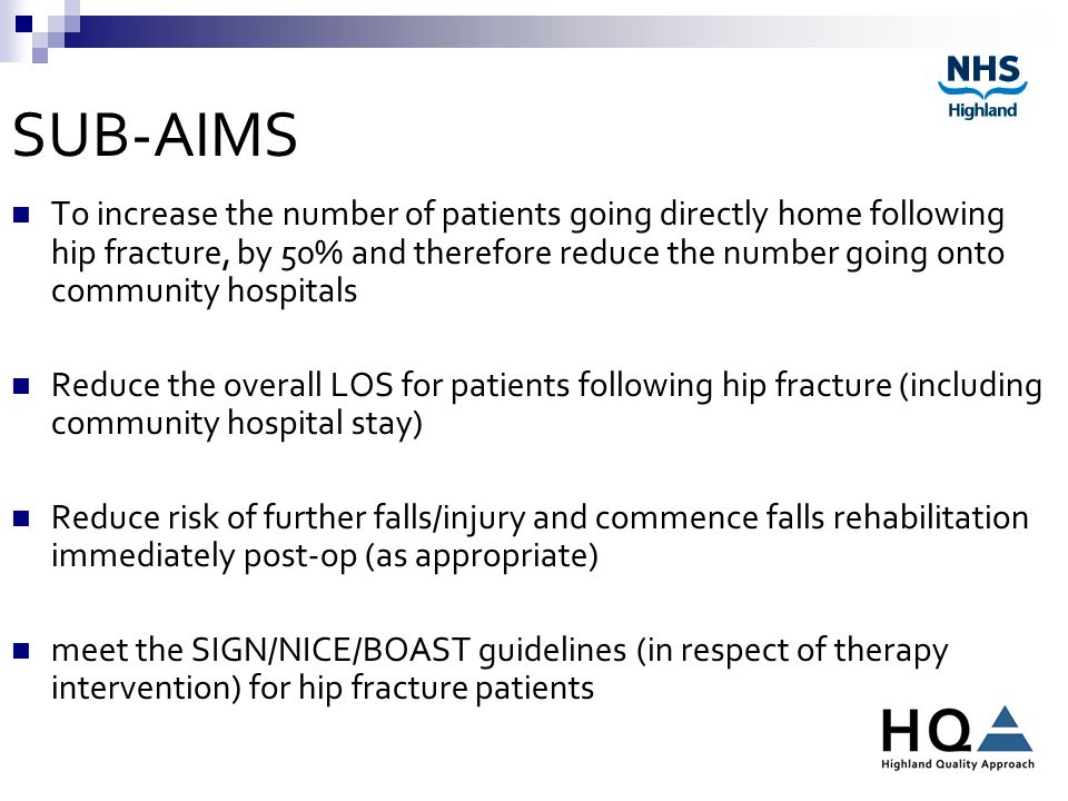 SUB-AIMS To increase the number of patients going directly home following hip fracture, by 50% and therefore reduce the number going onto community hospitals Reduce the overall LOS for patients following hip fracture (including community hospital stay) Reduce risk of further falls/injury and commence falls rehabilitation immediately post-op (as appropriate) meet the SIGN/NICE/BOAST guidelines (in respect of therapy intervention) for hip fracture patients