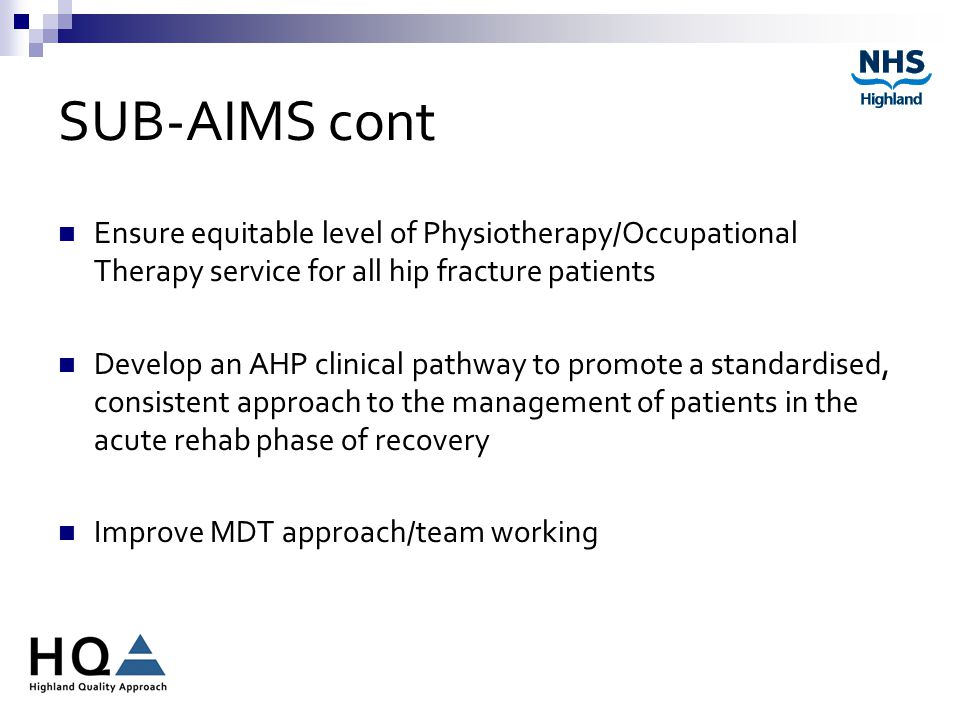 SUB-AIMS cont Ensure equitable level of Physiotherapy/Occupational Therapy service for all hip fracture patients Develop an AHP clinical pathway to promote a standardised, consistent approach to the management of patients in the acute rehab phase of recovery Improve MDT approach/team working