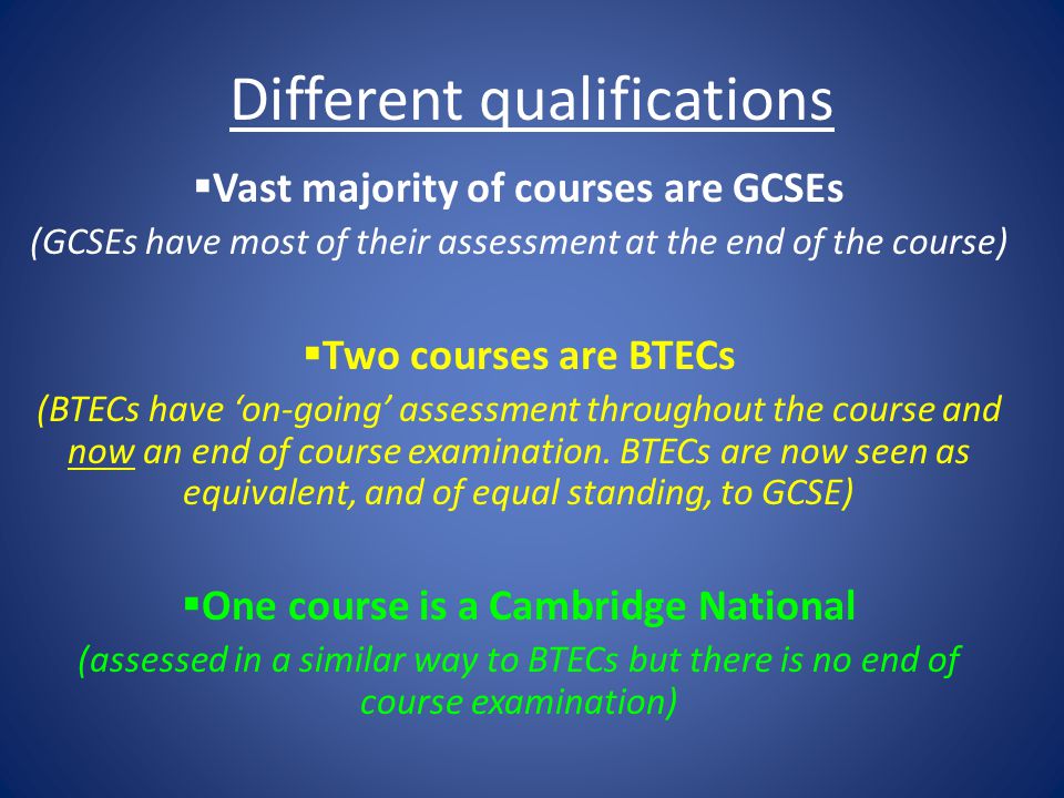 Different qualifications  Vast majority of courses are GCSEs (GCSEs have most of their assessment at the end of the course)  Two courses are BTECs (BTECs have ‘on-going’ assessment throughout the course and now an end of course examination.