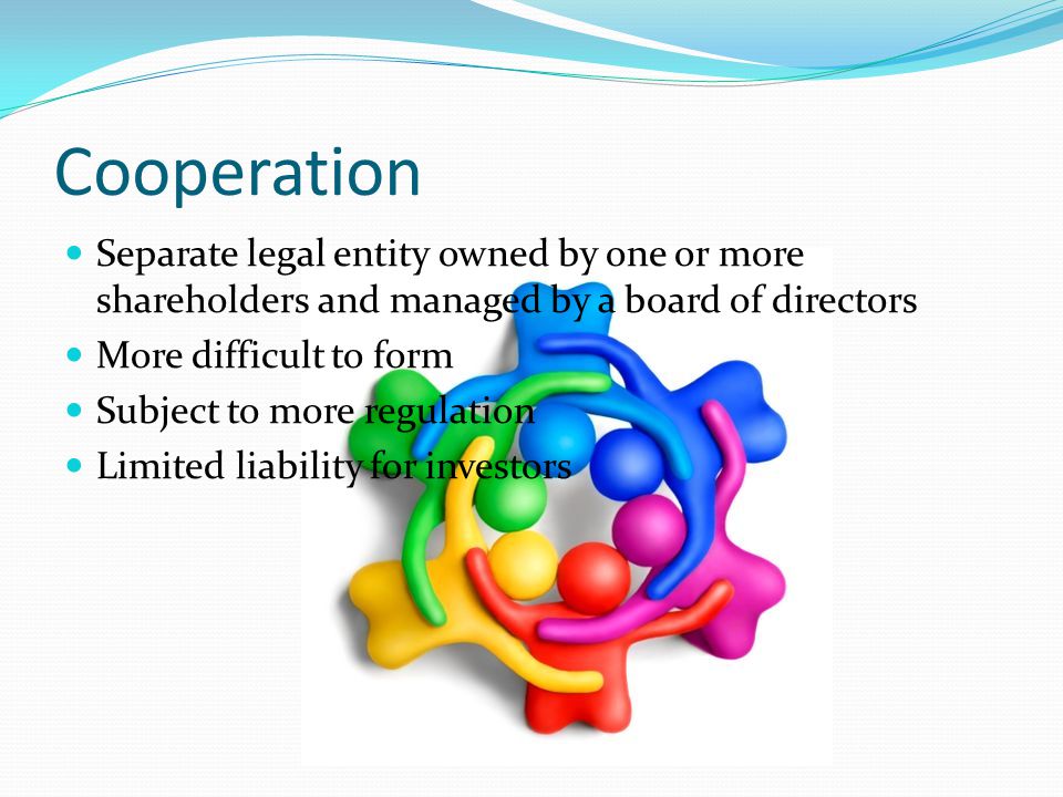Cooperation Separate legal entity owned by one or more shareholders and managed by a board of directors More difficult to form Subject to more regulation Limited liability for investors