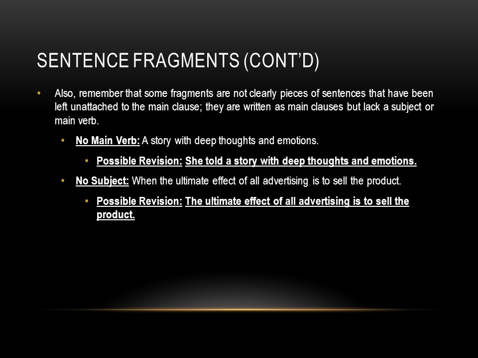 SENTENCE FRAGMENTS (CONT’D) Also, remember that some fragments are not clearly pieces of sentences that have been left unattached to the main clause; they are written as main clauses but lack a subject or main verb.