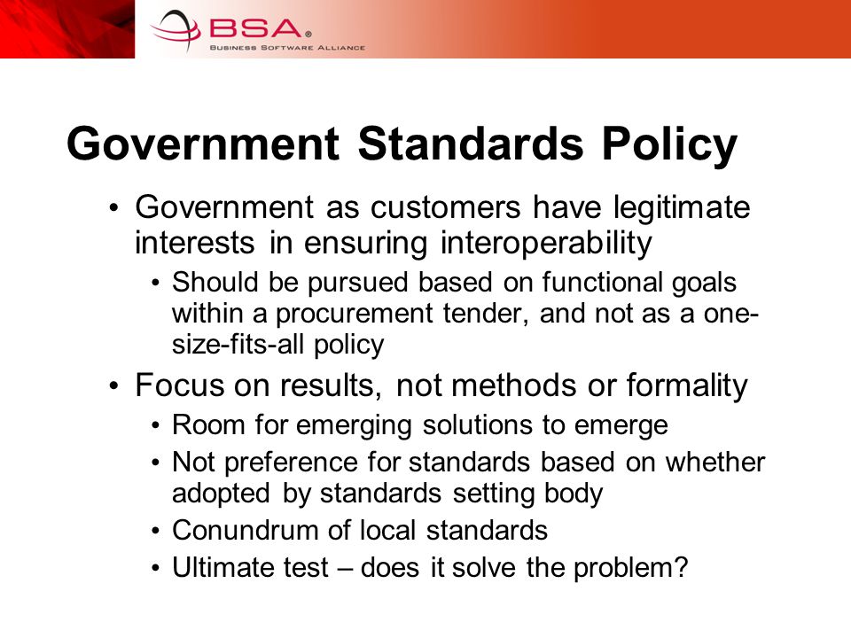 Government Standards Policy Government as customers have legitimate interests in ensuring interoperability Should be pursued based on functional goals within a procurement tender, and not as a one- size-fits-all policy Focus on results, not methods or formality Room for emerging solutions to emerge Not preference for standards based on whether adopted by standards setting body Conundrum of local standards Ultimate test – does it solve the problem