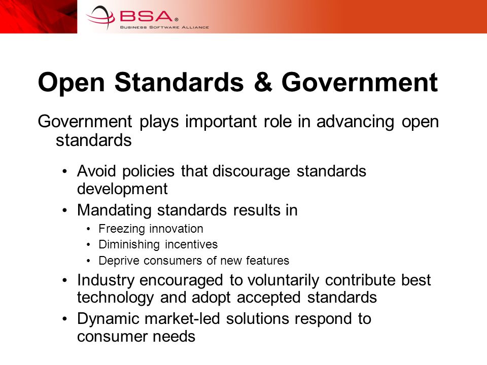 Open Standards & Government Government plays important role in advancing open standards Avoid policies that discourage standards development Mandating standards results in Freezing innovation Diminishing incentives Deprive consumers of new features Industry encouraged to voluntarily contribute best technology and adopt accepted standards Dynamic market-led solutions respond to consumer needs