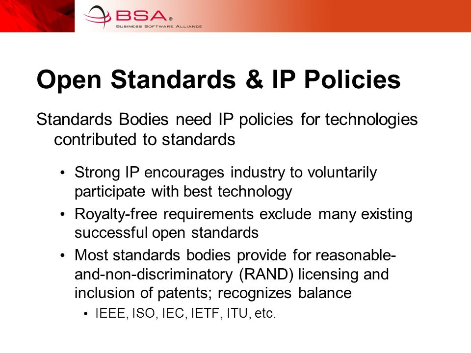 Open Standards & IP Policies Standards Bodies need IP policies for technologies contributed to standards Strong IP encourages industry to voluntarily participate with best technology Royalty-free requirements exclude many existing successful open standards Most standards bodies provide for reasonable- and-non-discriminatory (RAND) licensing and inclusion of patents; recognizes balance IEEE, ISO, IEC, IETF, ITU, etc.