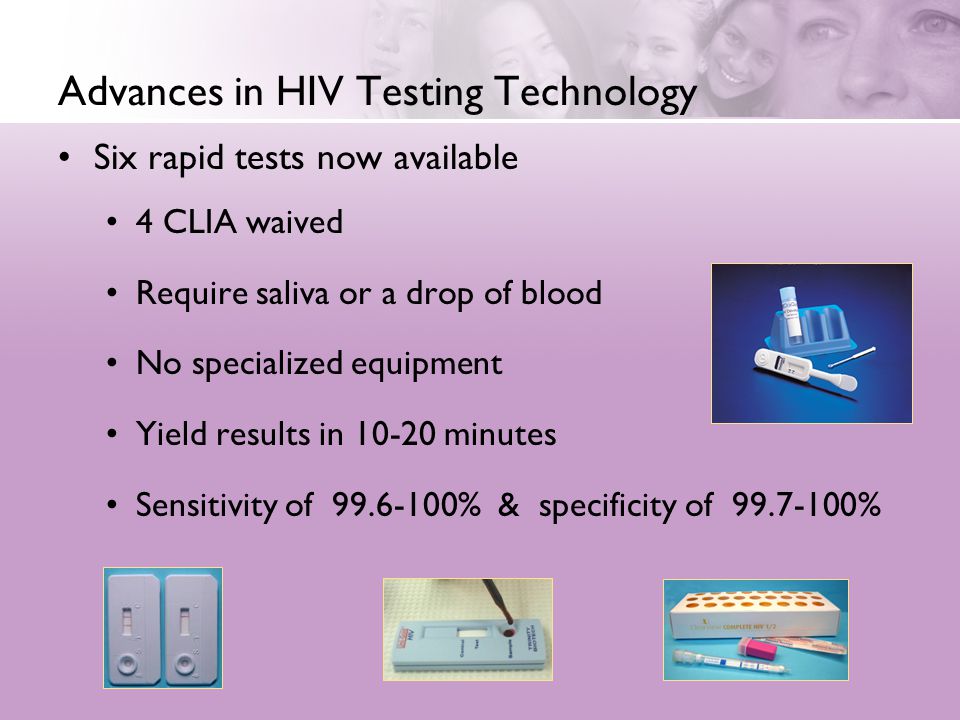 Advances in HIV Testing Technology Six rapid tests now available 4 CLIA waived Require saliva or a drop of blood No specialized equipment Yield results in minutes Sensitivity of % & specificity of %