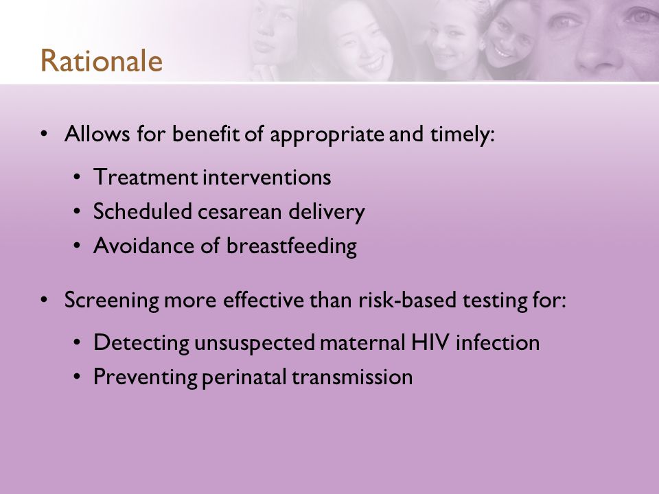 Rationale Allows for benefit of appropriate and timely: Treatment interventions Scheduled cesarean delivery Avoidance of breastfeeding Screening more effective than risk-based testing for: Detecting unsuspected maternal HIV infection Preventing perinatal transmission