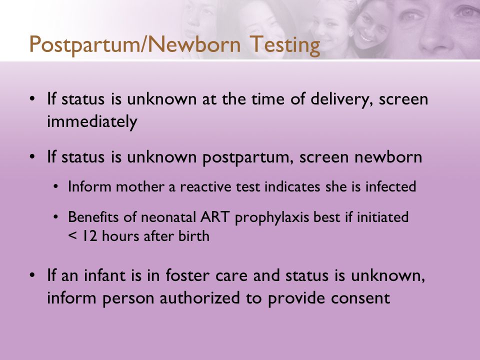 Postpartum/Newborn Testing If status is unknown at the time of delivery, screen immediately If status is unknown postpartum, screen newborn Inform mother a reactive test indicates she is infected Benefits of neonatal ART prophylaxis best if initiated < 12 hours after birth If an infant is in foster care and status is unknown, inform person authorized to provide consent