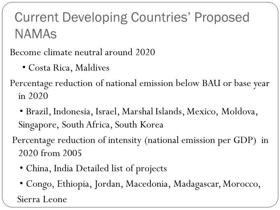 Current Developing Countries’ Proposed NAMAs Become climate neutral around 2020 Costa Rica, Maldives Percentage reduction of national emission below BAU or base year in 2020 Brazil, Indonesia, Israel, Marshal Islands, Mexico, Moldova, Singapore, South Africa, South Korea Percentage reduction of intensity (national emission per GDP) in 2020 from 2005 China, India Detailed list of projects Congo, Ethiopia, Jordan, Macedonia, Madagascar, Morocco, Sierra Leone