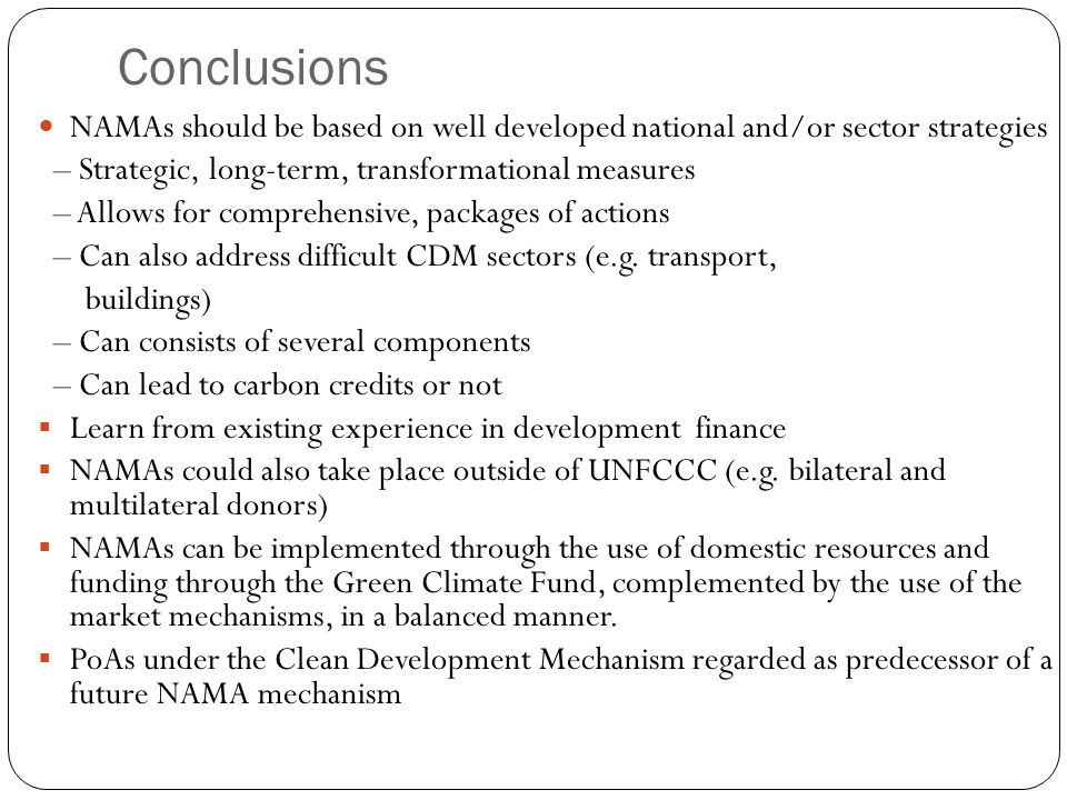 Conclusions NAMAs should be based on well developed national and/or sector strategies – Strategic, long-term, transformational measures – Allows for comprehensive, packages of actions – Can also address difficult CDM sectors (e.g.