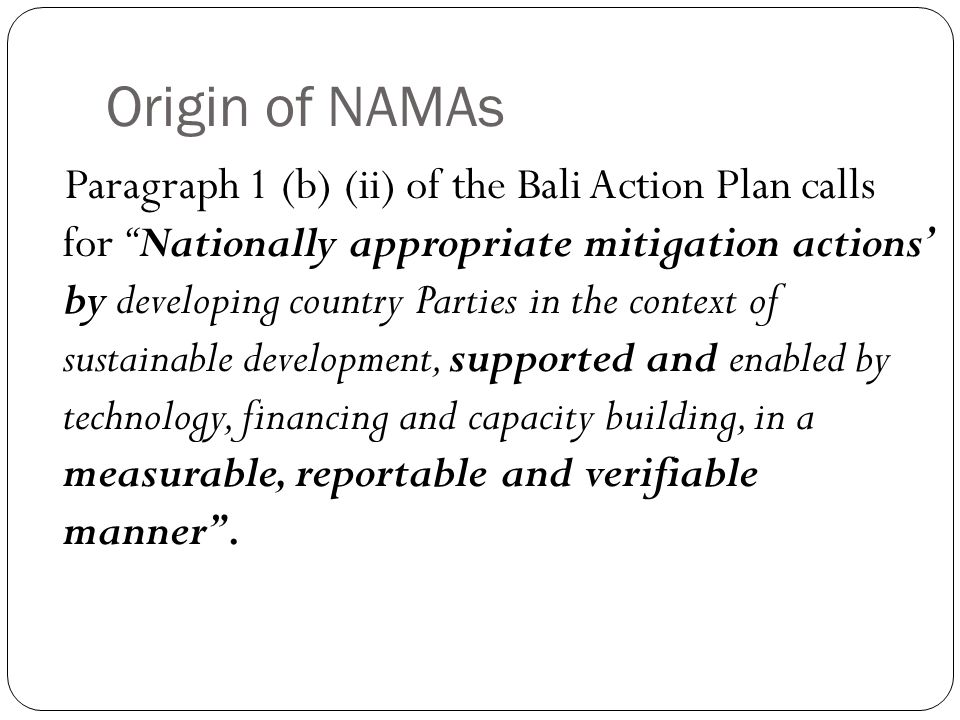 Origin of NAMAs Paragraph 1 (b) (ii) of the Bali Action Plan calls for Nationally appropriate mitigation actions’ by developing country Parties in the context of sustainable development, supported and enabled by technology, financing and capacity building, in a measurable, reportable and verifiable manner .