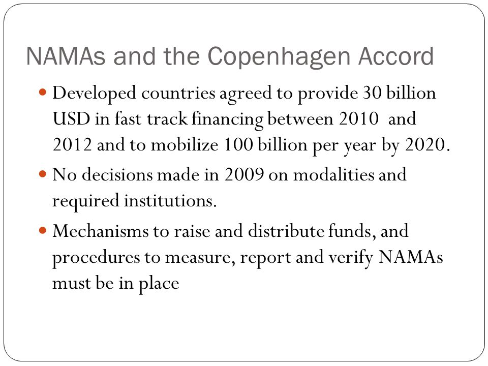 NAMAs and the Copenhagen Accord Developed countries agreed to provide 30 billion USD in fast track financing between 2010 and 2012 and to mobilize 100 billion per year by 2020.