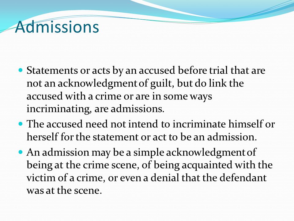 Admissions Statements or acts by an accused before trial that are not an acknowledgment of guilt, but do link the accused with a crime or are in some ways incriminating, are admissions.