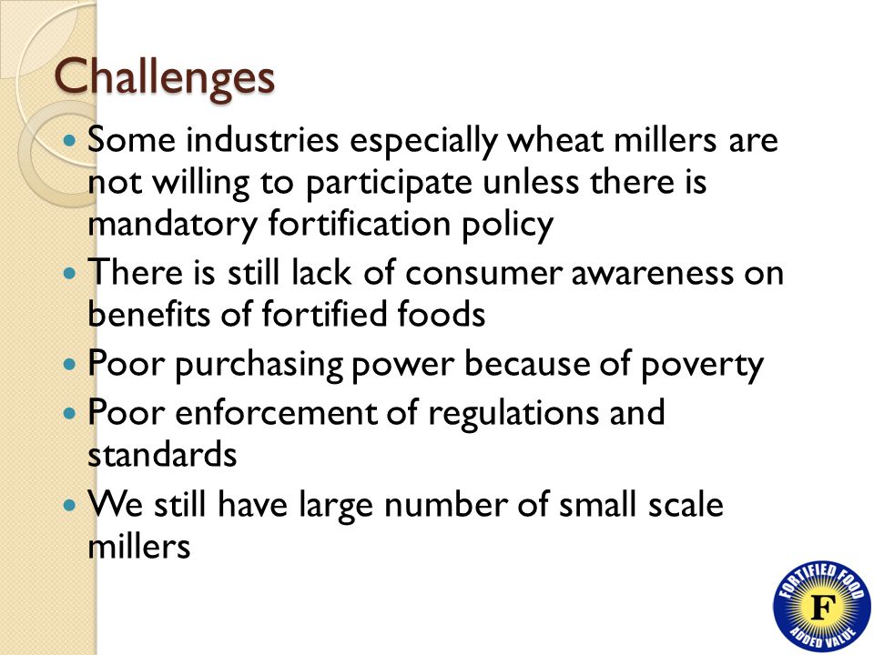 Challenges Some industries especially wheat millers are not willing to participate unless there is mandatory fortification policy There is still lack of consumer awareness on benefits of fortified foods Poor purchasing power because of poverty Poor enforcement of regulations and standards We still have large number of small scale millers