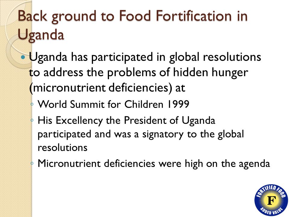 Back ground to Food Fortification in Uganda Uganda has participated in global resolutions to address the problems of hidden hunger (micronutrient deficiencies) at ◦ World Summit for Children 1999 ◦ His Excellency the President of Uganda participated and was a signatory to the global resolutions ◦ Micronutrient deficiencies were high on the agenda
