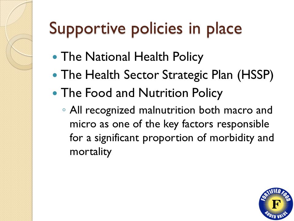 Supportive policies in place The National Health Policy The Health Sector Strategic Plan (HSSP) The Food and Nutrition Policy ◦ All recognized malnutrition both macro and micro as one of the key factors responsible for a significant proportion of morbidity and mortality