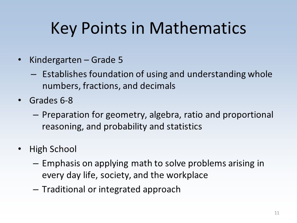 Key Points in Mathematics Kindergarten – Grade 5 – Establishes foundation of using and understanding whole numbers, fractions, and decimals Grades 6-8 – Preparation for geometry, algebra, ratio and proportional reasoning, and probability and statistics High School – Emphasis on applying math to solve problems arising in every day life, society, and the workplace – Traditional or integrated approach 11