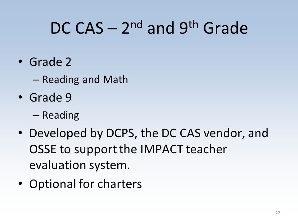 DC CAS – 2 nd and 9 th Grade Grade 2 – Reading and Math Grade 9 – Reading Developed by DCPS, the DC CAS vendor, and OSSE to support the IMPACT teacher evaluation system.