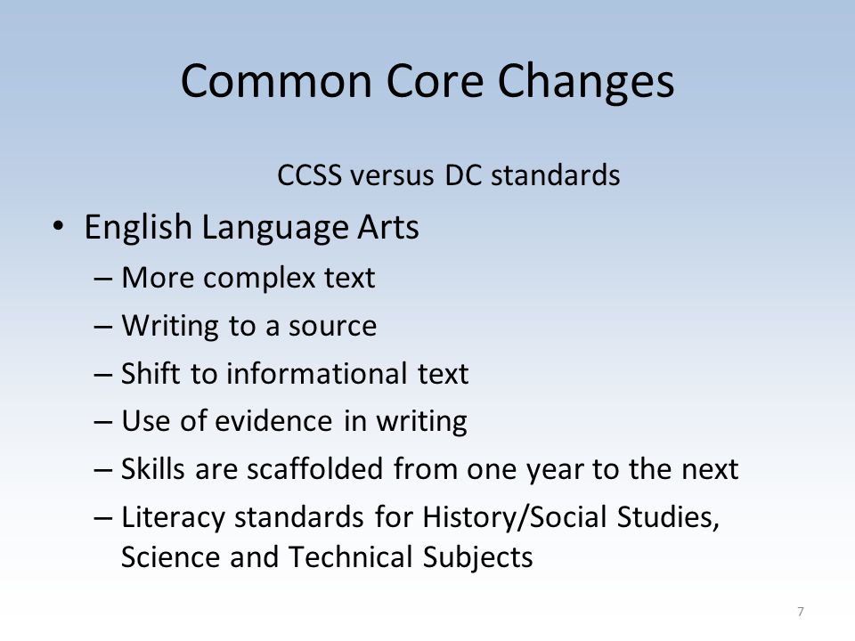 Common Core Changes CCSS versus DC standards English Language Arts – More complex text – Writing to a source – Shift to informational text – Use of evidence in writing – Skills are scaffolded from one year to the next – Literacy standards for History/Social Studies, Science and Technical Subjects 7