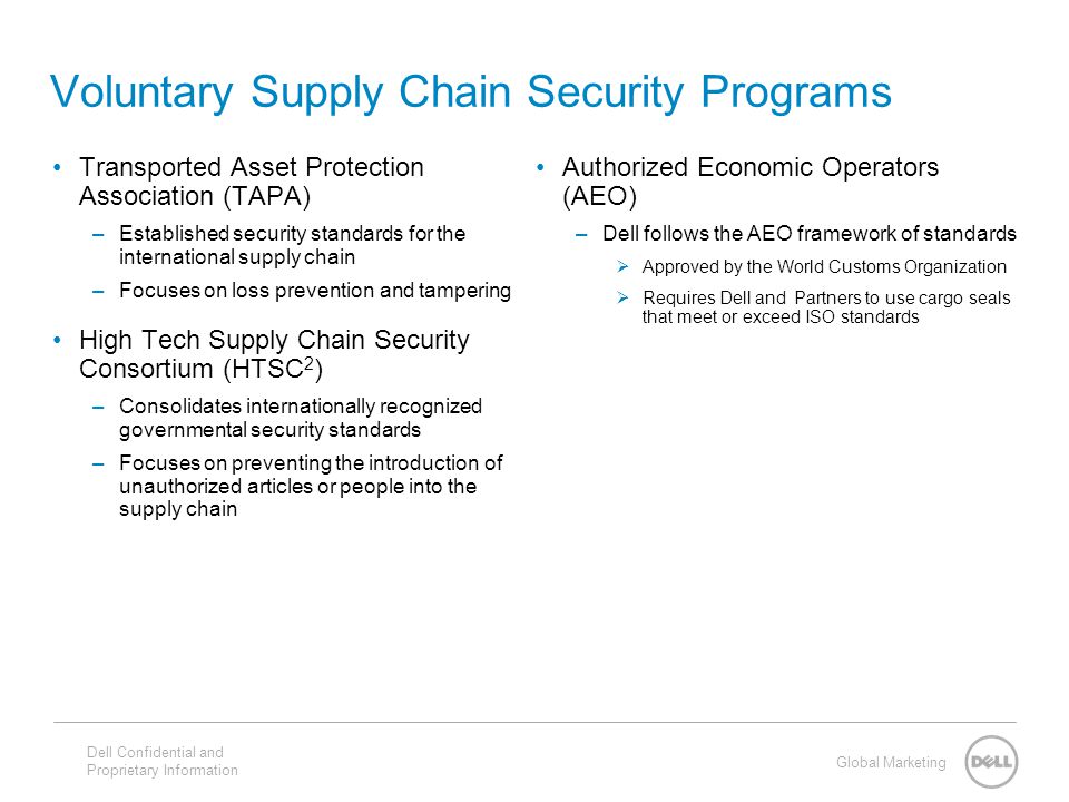 Global Marketing Voluntary Supply Chain Security Programs Authorized Economic Operators (AEO) –Dell follows the AEO framework of standards  Approved by the World Customs Organization  Requires Dell and Partners to use cargo seals that meet or exceed ISO standards Transported Asset Protection Association (TAPA) –Established security standards for the international supply chain –Focuses on loss prevention and tampering High Tech Supply Chain Security Consortium (HTSC 2 ) –Consolidates internationally recognized governmental security standards –Focuses on preventing the introduction of unauthorized articles or people into the supply chain Dell Confidential and Proprietary Information