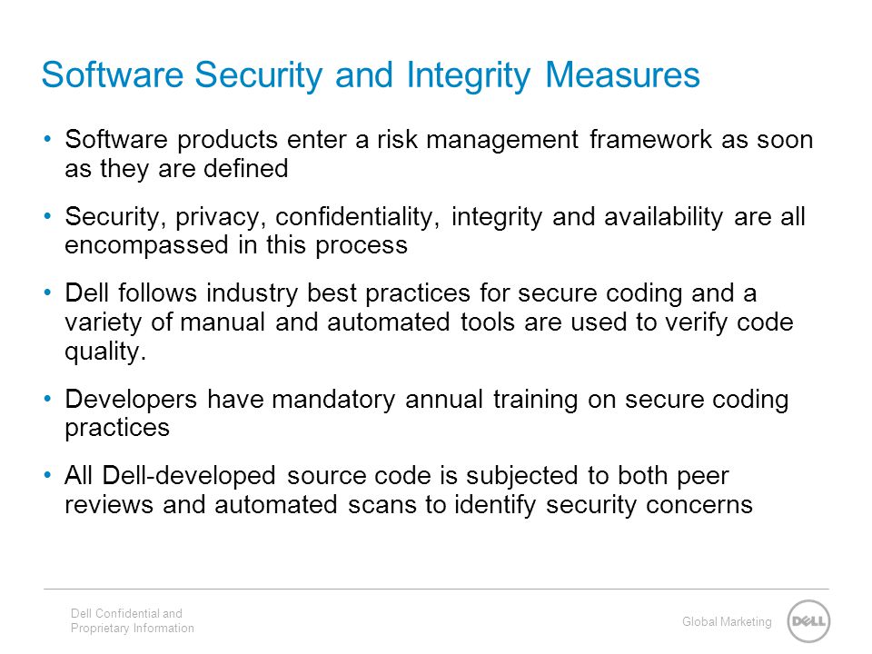 Global Marketing Software Security and Integrity Measures Software products enter a risk management framework as soon as they are defined Security, privacy, confidentiality, integrity and availability are all encompassed in this process Dell follows industry best practices for secure coding and a variety of manual and automated tools are used to verify code quality.