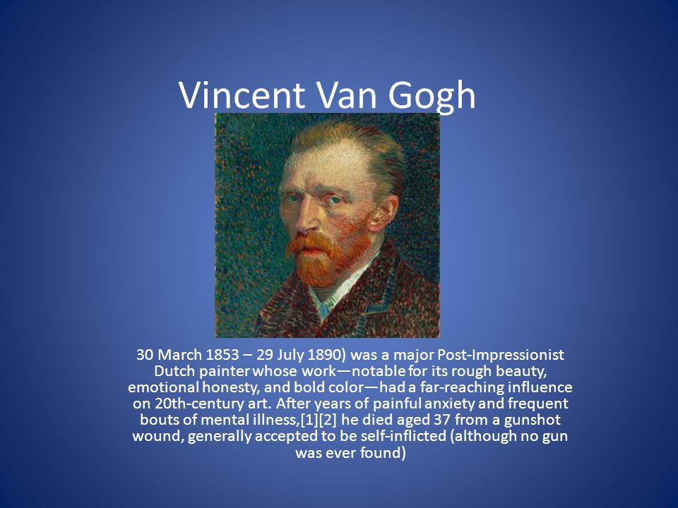 Vincent Van Gogh 30 March 1853 – 29 July 1890) was a major Post-Impressionist Dutch painter whose work—notable for its rough beauty, emotional honesty, and bold color—had a far-reaching influence on 20th-century art.
