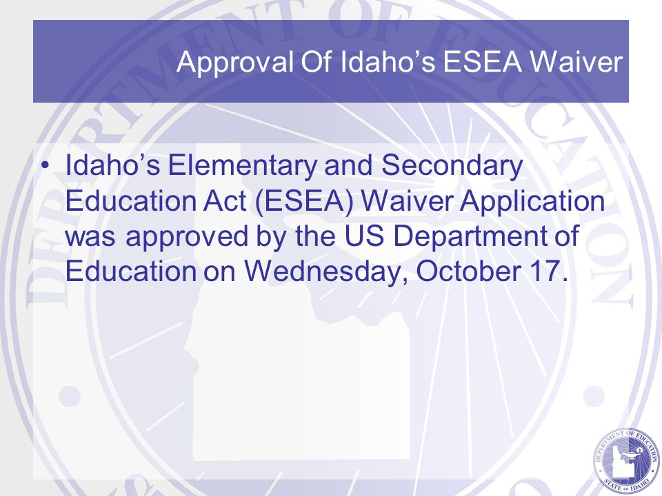 Approval Of Idaho’s ESEA Waiver Idaho’s Elementary and Secondary Education Act (ESEA) Waiver Application was approved by the US Department of Education on Wednesday, October 17.