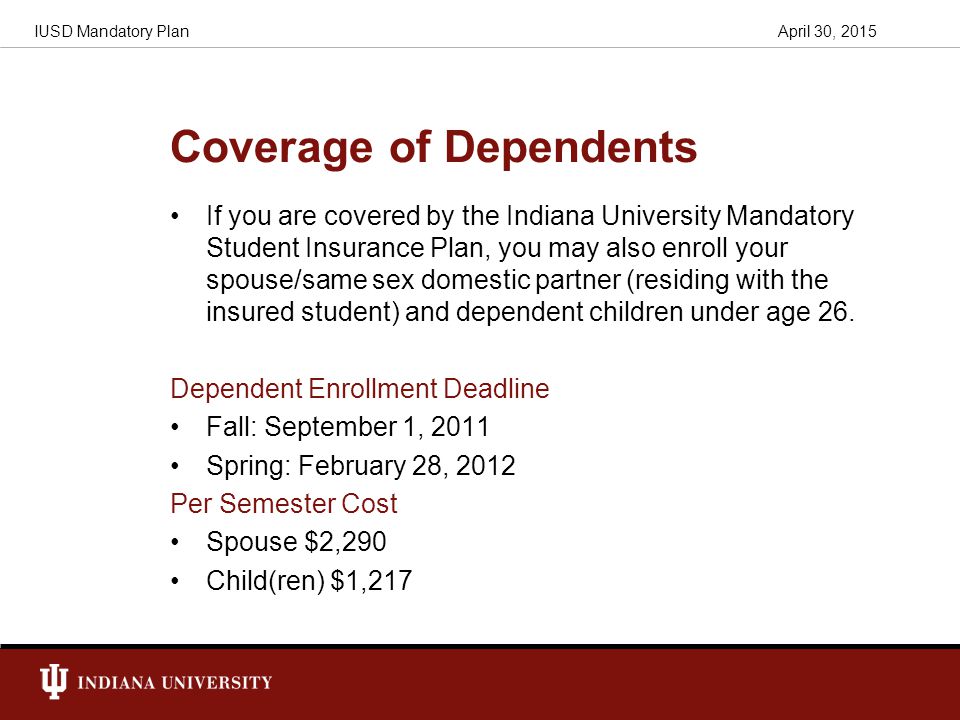Coverage of Dependents If you are covered by the Indiana University Mandatory Student Insurance Plan, you may also enroll your spouse/same sex domestic partner (residing with the insured student) and dependent children under age 26.